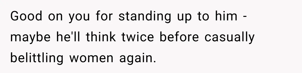 Good on you for standing up to him - maybe he'll think twice before casually belittling women again.