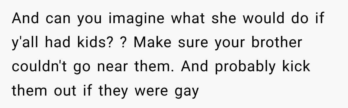 And can you imagine what she would do if y'all had kids? ? Make sure your brother couldn't go near them. And probably kick them out if they were gay
