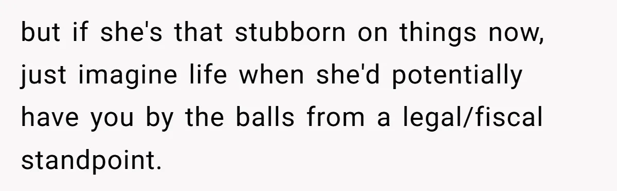 but if she's that stubborn on things now, just imagine life when she'd potentially have you by the balls from a legal/fiscal standpoint.