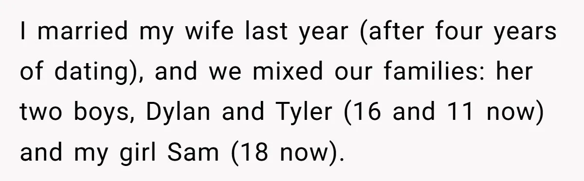 I married my wife last year (after four years of dating), and we mixed our families: her two boys, Dylan and Tyler (16 and 11 now) and my girl Sam...