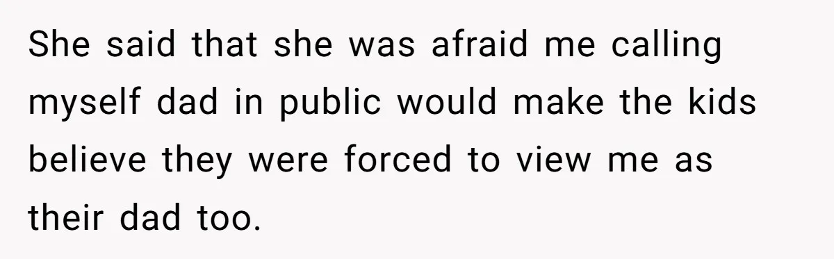 She said that she was afraid me calling myself dad in public would make the kids believe they were forced to view me as their dad too.