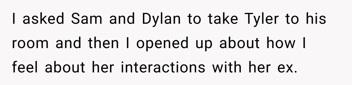 I asked Sam and Dylan to take Tyler to his room and then I opened up about how I feel about her interactions with her ex.