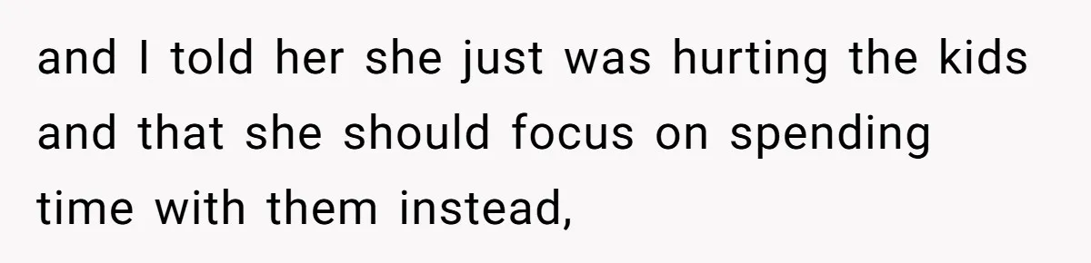 and I told her she just was hurting the kids and that she should focus on spending time with them instead,