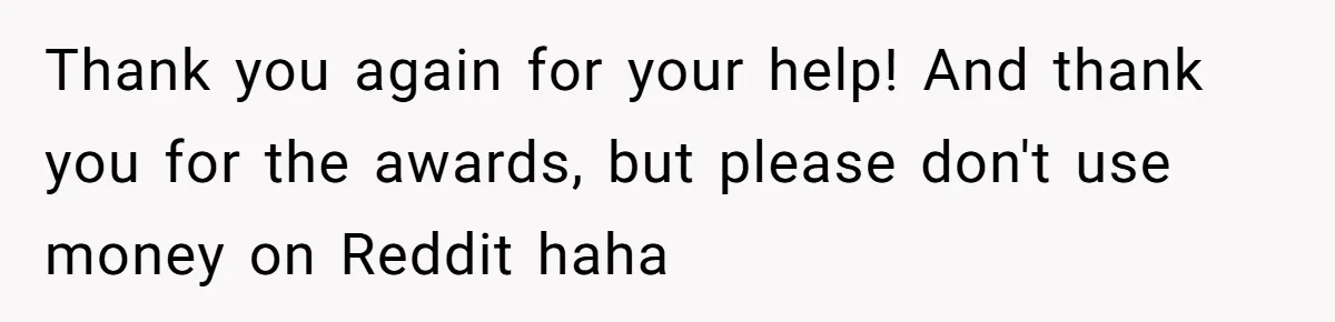 Thank you again for your help! And thank you for the awards, but please don't use money on Reddit haha