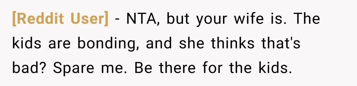 [Reddit User] − NTA, but your wife is. The kids are bonding, and she thinks that's bad? Spare me. Be there for the kids.