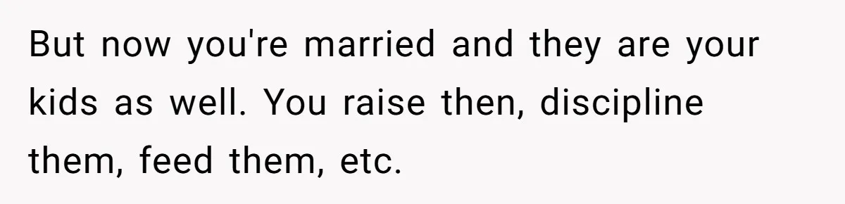 But now you're married and they are your kids as well. You raise then, discipline them, feed them, etc.