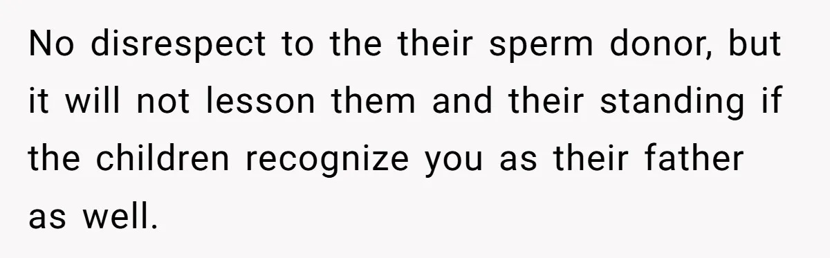 No disrespect to the their sperm donor, but it will not lesson them and their standing if the children recognize you as their father as well.