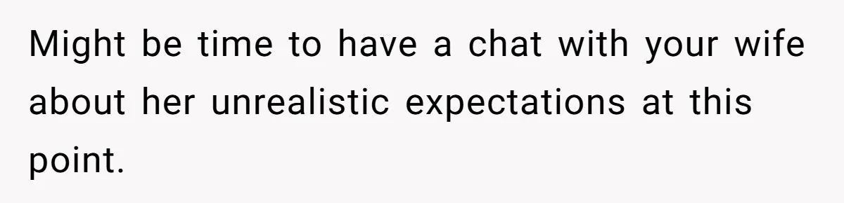 Might be time to have a chat with your wife about her unrealistic expectations at this point.