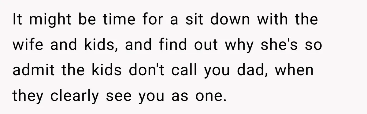 It might be time for a sit down with the wife and kids, and find out why she's so admit the kids don't call you dad, when they clearly see...