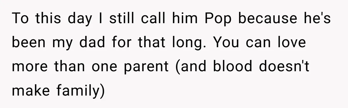 To this day I still call him Pop because he's been my dad for that long. You can love more than one parent (and blood doesn't make family)