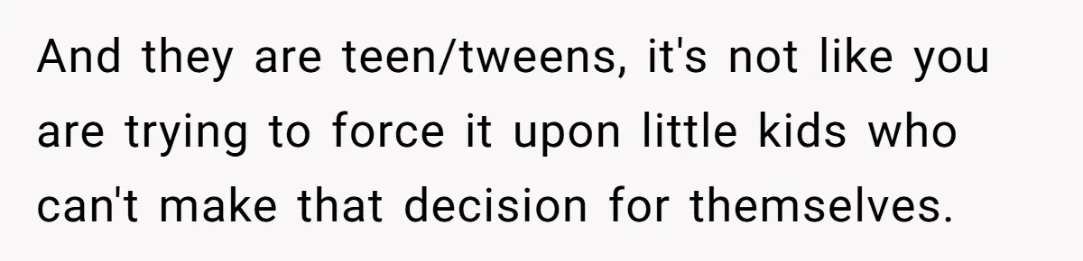 And they are teen/tweens, it's not like you are trying to force it upon little kids who can't make that decision for themselves.