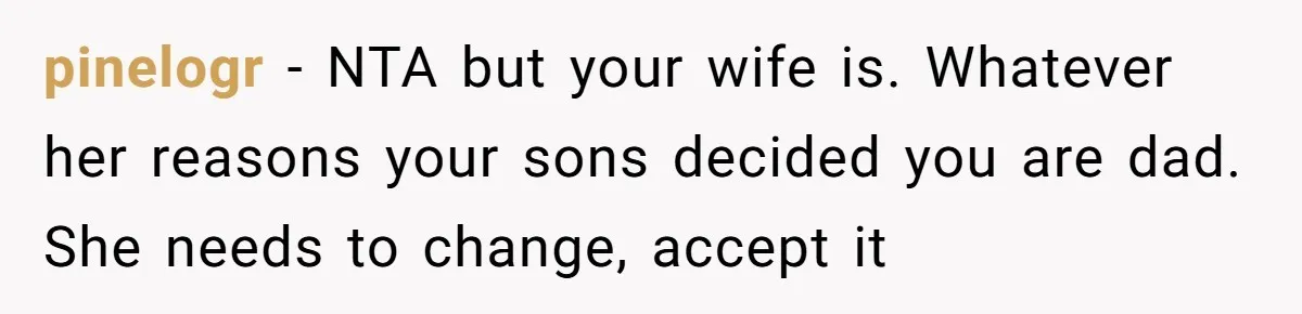 pinelogr − NTA but your wife is. Whatever her reasons your sons decided you are dad. She needs to change, accept it