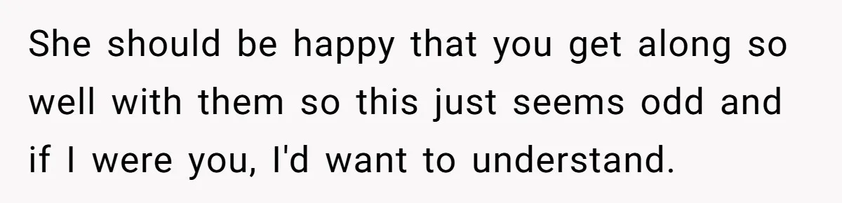 She should be happy that you get along so well with them so this just seems odd and if I were you, I'd want to understand.