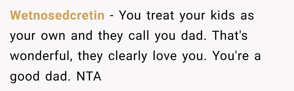 Wetnosedcretin − You treat your kids as your own and they call you dad. That's wonderful, they clearly love you. You're a good dad. NTA