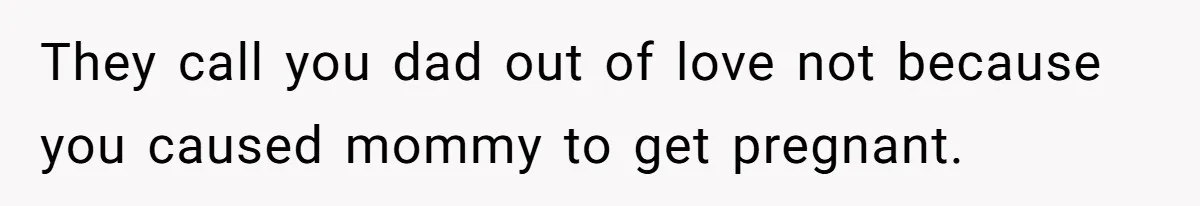 They call you dad out of love not because you caused mommy to get pregnant.