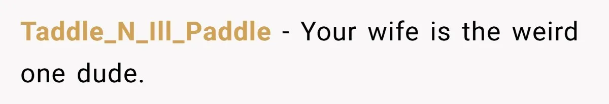 Taddle_N_Ill_Paddle − Your wife is the weird one dude.