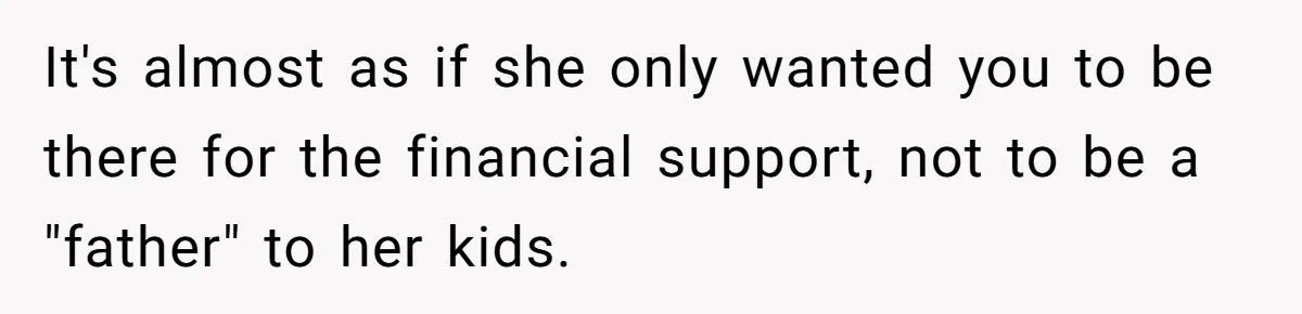 It's almost as if she only wanted you to be there for the financial support, not to be a "father" to her kids.
