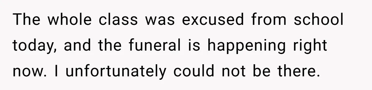 The whole class was excused from school today, and the funeral is happening right now. I unfortunately could not be there.