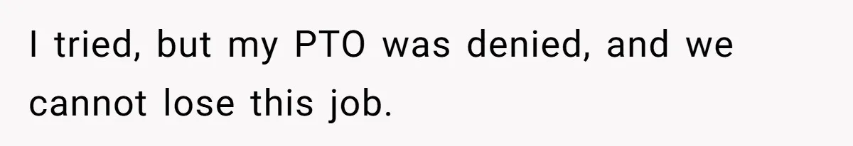 I tried, but my PTO was denied, and we cannot lose this job.