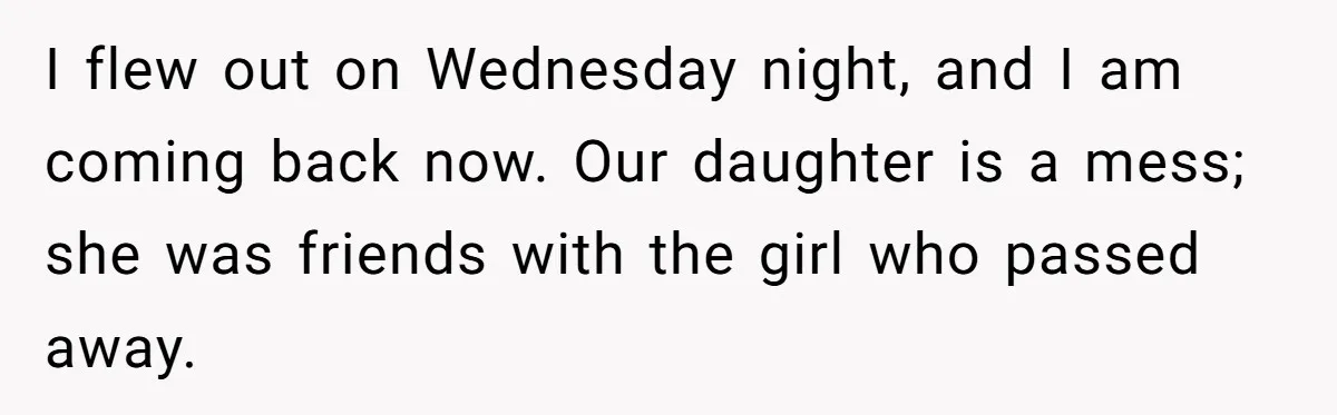 I flew out on Wednesday night, and I am coming back now. Our daughter is a mess; she was friends with the girl who passed away.
