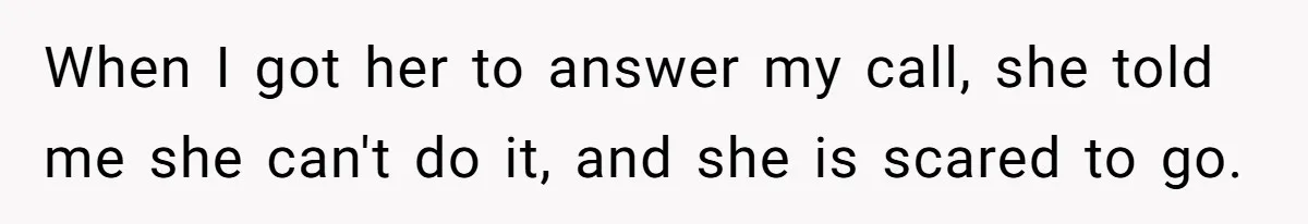 When I got her to answer my call, she told me she can't do it, and she is scared to go.