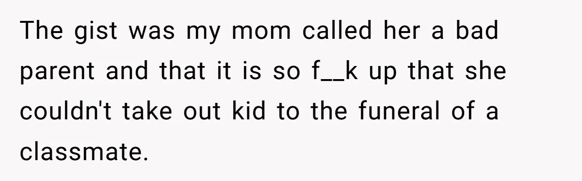 The gist was my mom called her a bad parent and that it is so f__k up that she couldn't take out kid to the funeral of a classmate.