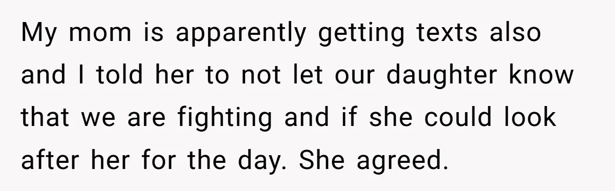 My mom is apparently getting texts also and I told her to not let our daughter know that we are fighting and if she could look after her for the...