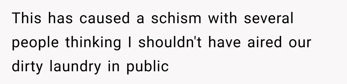 This has caused a schism with several people thinking I shouldn't have aired our dirty laundry in public