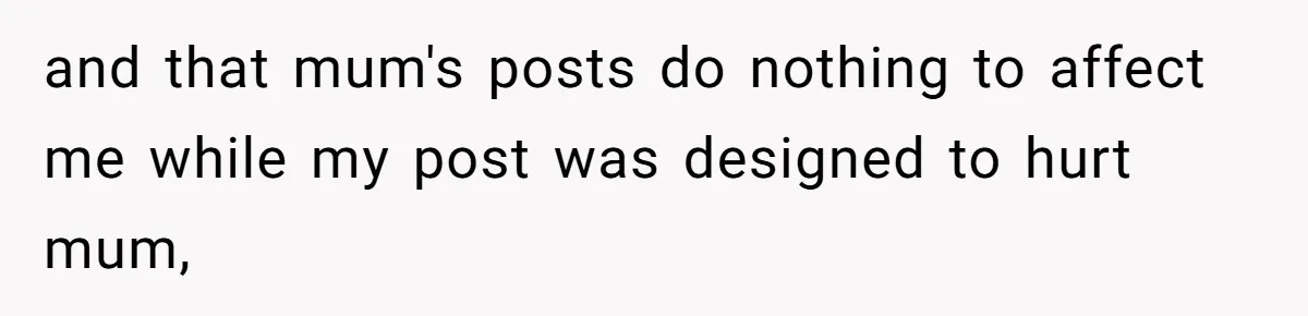 and that mum's posts do nothing to affect me while my post was designed to hurt mum,