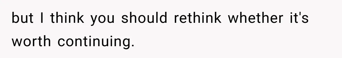 but I think you should rethink whether it's worth continuing.