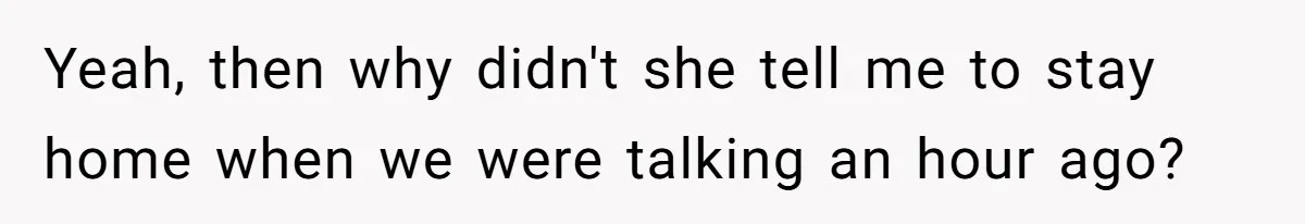 Yeah, then why didn't she tell me to stay home when we were talking an hour ago?