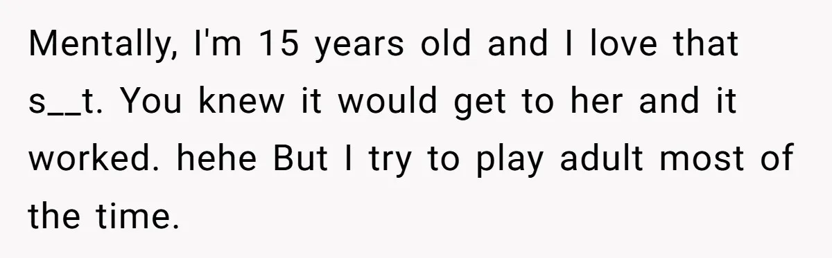Mentally, I'm 15 years old and I love that s__t. You knew it would get to her and it worked. hehe But I try to play adult most of the...