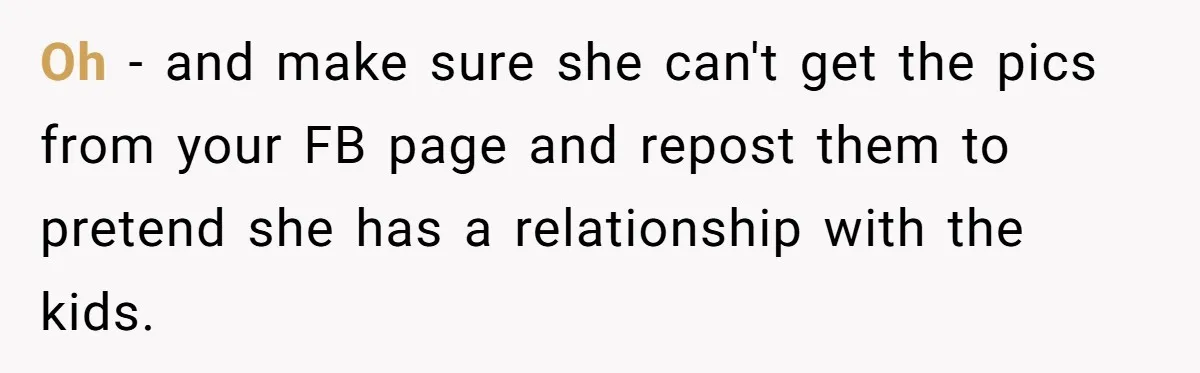 Oh - and make sure she can't get the pics from your FB page and repost them to pretend she has a relationship with the kids.