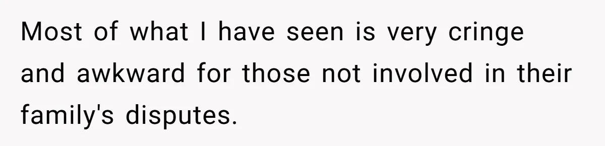 Most of what I have seen is very cringe and awkward for those not involved in their family's disputes.