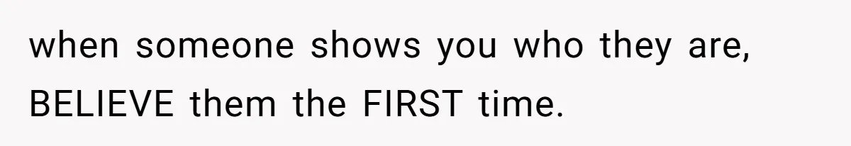 when someone shows you who they are, BELIEVE them the FIRST time.