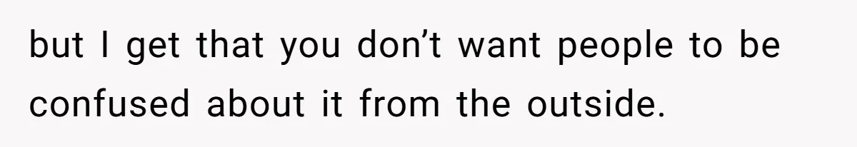 but I get that you don’t want people to be confused about it from the outside.