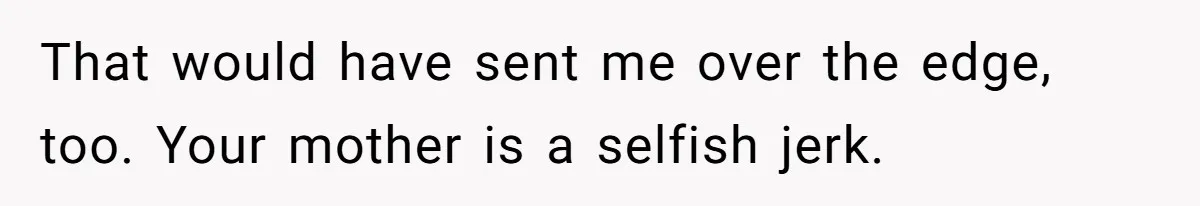 That would have sent me over the edge, too. Your mother is a selfish jerk.