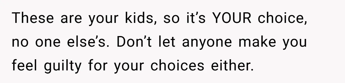 These are your kids, so it’s YOUR choice, no one else’s. Don’t let anyone make you feel guilty for your choices either.