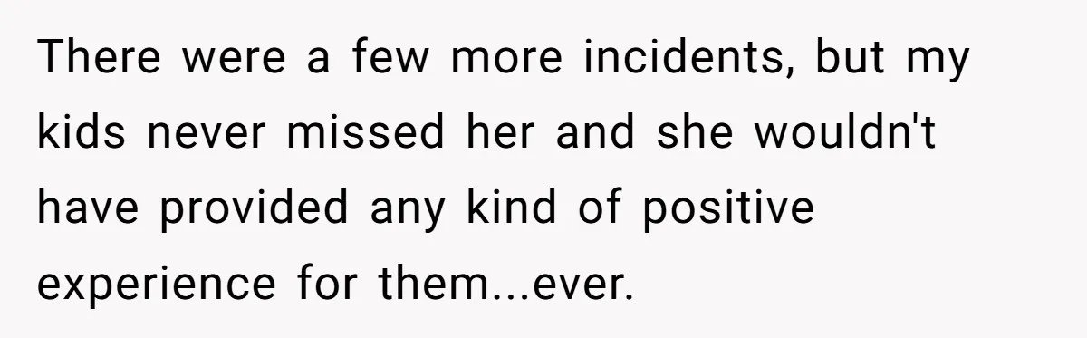 There were a few more incidents, but my kids never missed her and she wouldn't have provided any kind of positive experience for them...ever.