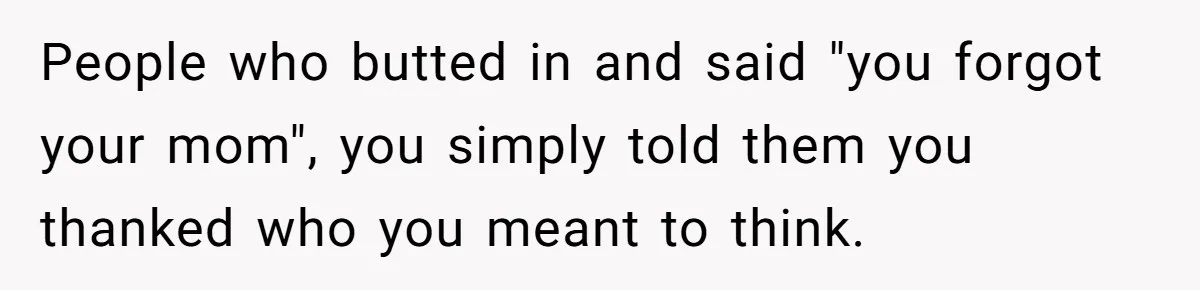 People who butted in and said "you forgot your mom", you simply told them you thanked who you meant to think.