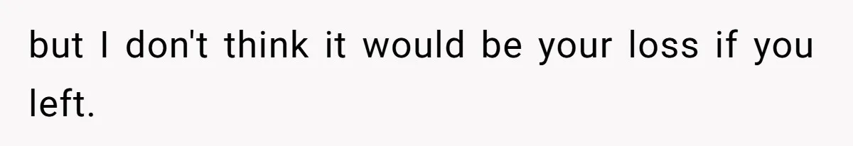but I don't think it would be your loss if you left.