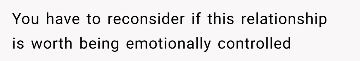 You have to reconsider if this relationship is worth being emotionally controlled