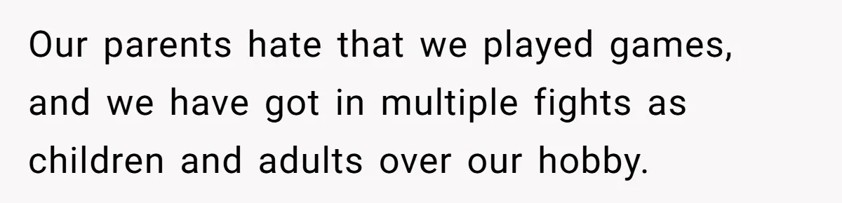 Our parents hate that we played games, and we have got in multiple fights as children and adults over our hobby.