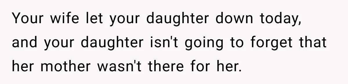 Your wife let your daughter down today, and your daughter isn't going to forget that her mother wasn't there for her.
