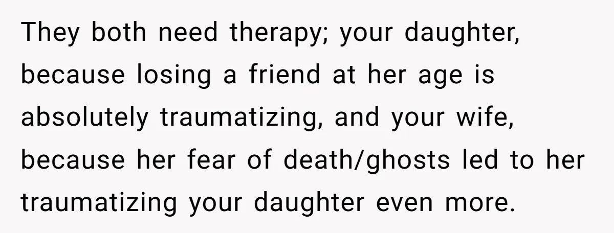 They both need therapy; your daughter, because losing a friend at her age is absolutely traumatizing, and your wife, because her fear of death/ghosts led to her traumatizing your daughter...