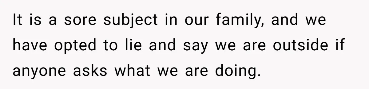 It is a sore subject in our family, and we have opted to lie and say we are outside if anyone asks what we are doing.