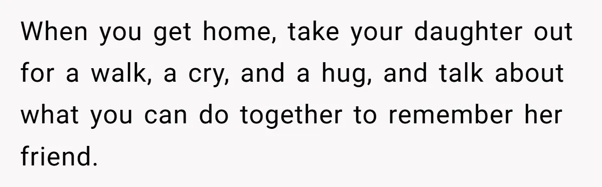 When you get home, take your daughter out for a walk, a cry, and a hug, and talk about what you can do together to remember her friend.