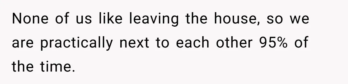 None of us like leaving the house, so we are practically next to each other 95% of the time.