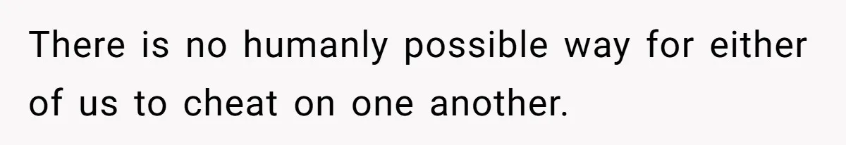 There is no humanly possible way for either of us to cheat on one another.