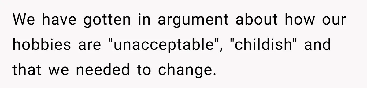 We have gotten in argument about how our hobbies are "unacceptable", "childish" and that we needed to change.
